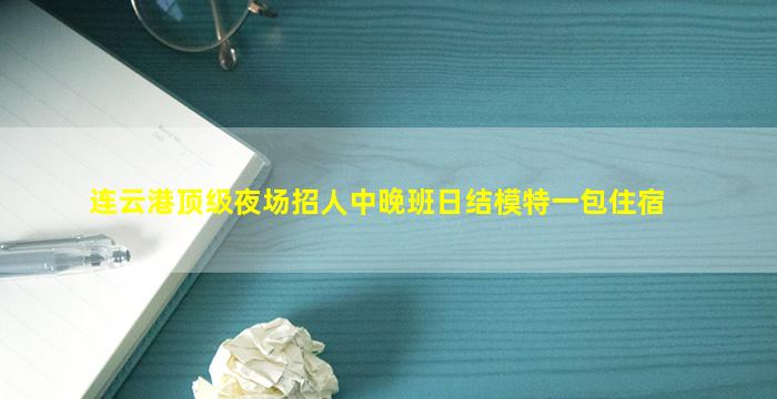 连云港顶级夜场招人中晚班日结模特一包住宿